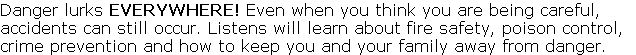 Danger lurks EVERYWHERE! Even when you think you are being careful, 
accidents can still occur. Listens will learn about fire safety, poison control, 
crime prevention and how to keep you and your family away from danger. 